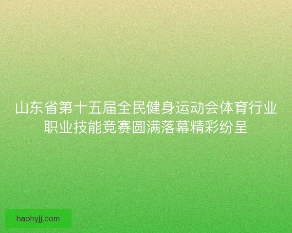 山东省第十五届全民健身运动会体育行业职业技能竞赛圆满落幕精彩纷呈